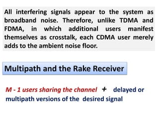 All interfering signals appear to the system as
broadband noise. Therefore, unlike TDMA and
FDMA, in which additional users manifest
themselves as crosstalk, each CDMA user merely
adds to the ambient noise floor.
Multipath and the Rake Receiver
M - 1 users sharing the channel + delayed or
multipath versions of the desired signal
 