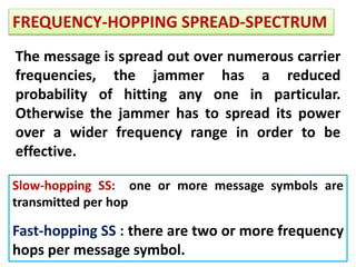 FREQUENCY-HOPPING SPREAD-SPECTRUM
The message is spread out over numerous carrier
frequencies, the jammer has a reduced
probability of hitting any one in particular.
Otherwise the jammer has to spread its power
over a wider frequency range in order to be
effective.
Slow-hopping SS: one or more message symbols are
transmitted per hop
Fast-hopping SS : there are two or more frequency
hops per message symbol.
 