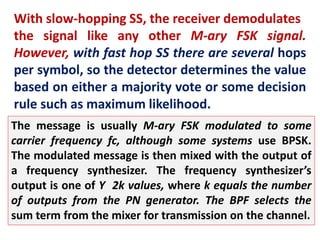 With slow-hopping SS, the receiver demodulates
the signal like any other M-ary FSK signal.
However, with fast hop SS there are several hops
per symbol, so the detector determines the value
based on either a majority vote or some decision
rule such as maximum likelihood.
The message is usually M-ary FSK modulated to some
carrier frequency fc, although some systems use BPSK.
The modulated message is then mixed with the output of
a frequency synthesizer. The frequency synthesizer’s
output is one of Y 2k values, where k equals the number
of outputs from the PN generator. The BPF selects the
sum term from the mixer for transmission on the channel.
 
