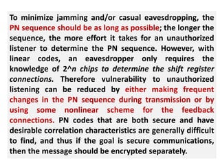 To minimize jamming and/or casual eavesdropping, the
PN sequence should be as long as possible; the longer the
sequence, the more effort it takes for an unauthorized
listener to determine the PN sequence. However, with
linear codes, an eavesdropper only requires the
knowledge of 2˄n chips to determine the shift register
connections. Therefore vulnerability to unauthorized
listening can be reduced by either making frequent
changes in the PN sequence during transmission or by
using some nonlinear scheme for the feedback
connections. PN codes that are both secure and have
desirable correlation characteristics are generally difficult
to find, and thus if the goal is secure communications,
then the message should be encrypted separately.
 