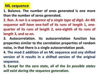 1. Balance. The number of ones generated is one more
than the number of zeros generated.
2. Run. A run is a sequence of a single type of digit. An ML
sequence will have one-half of its runs of length 1, one-
quarter of its runs of length 2, one-eighth of its runs of
length 3, and so on.
3. Autocorrelation. Its autocorrelation function has
properties similar to the correlation properties of random
noise, in that there is a single autocorrelation peak.
4. The mod-2 addition of an ML sequence and any shifted
version of it results in a shifted version of the original
sequence.
5. Except for the zero state, all of the 2n possible states
will exist during the sequence generation.
ML sequence
 