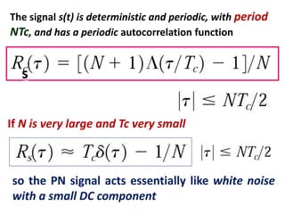The signal s(t) is deterministic and periodic, with period
NTc, and has a periodic autocorrelation function
If N is very large and Tc very small
s
so the PN signal acts essentially like white noise
with a small DC component
 