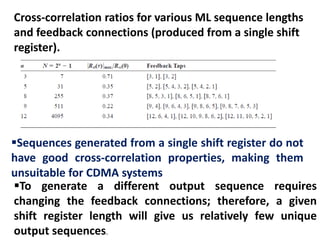 Cross-correlation ratios for various ML sequence lengths
and feedback connections (produced from a single shift
register).
Sequences generated from a single shift register do not
have good cross-correlation properties, making them
unsuitable for CDMA systems
To generate a different output sequence requires
changing the feedback connections; therefore, a given
shift register length will give us relatively few unique
output sequences.
 
