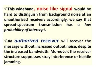 This wideband, noise-like signal would be
hard to distinguish from background noise at an
unauthorized receiver; accordingly, we say that
spread-spectrum transmission has a low
probability of intercept.
An authorized receiver will recover the
message without increased output noise, despite
the increased bandwidth. Moreover, the receiver
structure suppresses stray interference or hostile
jamming.
 