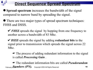 Direct Sequence Spread Spectrum Copyright 2005 All Rights Reserved February 2005 Spread spectrum  increases the bandwidth of the signal compared to narrow band by spreading the signal.  There are two major types of spread spectrum techniques: FHSS and DSSS. FHSS  spreads the signal  by hopping from one frequency to another across a bandwidth of 83 Mhz. DSSS  spreads the signal by adding  redundant bits  to the signal prior to transmission which spreads the signal across 22 Mhz. The process of adding redundant information to the signal is called  Processing Gain  . The redundant information bits are called  Pseudorandom Numbers (PN).  