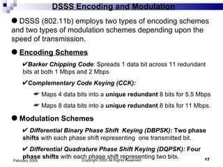 DSSS Encoding and Modulation Copyright 2005 All Rights Reserved February 2005 DSSS (802.11b) employs two types of encoding schemes and two types of modulation schemes depending upon the speed of transmission.  Encoding Schemes Barker Chipping Code : Spreads 1 data bit across 11 redundant bits at both 1 Mbps and 2 Mbps Complementary Code Keying (CCK):   Maps 4 data bits into a  unique redundant  8 bits for 5.5 Mbps Maps 8 data bits into a  unique redundant  8 bits for 11 Mbps. Modulation Schemes Differential Binary Phase Shift  Keying (DBPSK):   Two phase shifts  with each phase shift representing  one transmitted bit.  Differential Quadrature Phase Shift Keying (DQPSK):   Four phase shifts  with each phase shift representing two bits. 