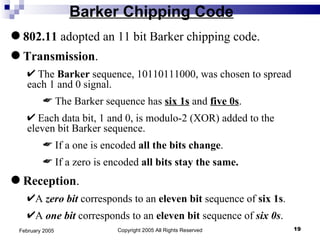 Barker Chipping Code Copyright 2005 All Rights Reserved February 2005 802.11  adopted an 11 bit Barker chipping code.   Transmission . The  Barker  sequence, 10110111000, was chosen to spread each 1 and 0 signal. The Barker sequence has  six 1s  and  five 0s . Each data bit, 1 and 0, is modulo-2 (XOR) added to the eleven bit Barker sequence. If a one is encoded  all the bits change . If a zero is encoded  all bits stay the same. Reception . A  zero bit   corresponds to an  eleven bit  sequence of  six 1s . A  one bit   corresponds to an  eleven bit  sequence of  six 0s . 