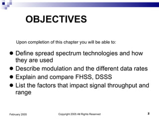 Define spread spectrum technologies and how they are used Describe modulation and the different data rates Explain and compare FHSS, DSSS List the factors that impact signal throughput and range OBJECTIVES Copyright 2005 All Rights Reserved February 2005 Upon completion of this chapter you will be able to: 