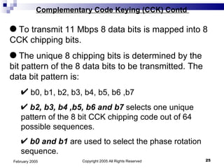 Copyright 2005 All Rights Reserved February 2005 Complementary Code Keying (CCK) Contd  To transmit 11 Mbps 8 data bits is mapped into 8 CCK chipping bits. The unique 8 chipping bits is determined by the bit pattern of the 8 data bits to be transmitted. The data bit pattern is: b0, b1, b2, b3, b4, b5, b6 ,b7 b2, b3, b4 ,b5, b6 and b7  selects one unique pattern of the 8 bit CCK chipping code out of 64 possible sequences. b0 and b1  are used to select the phase rotation sequence. 