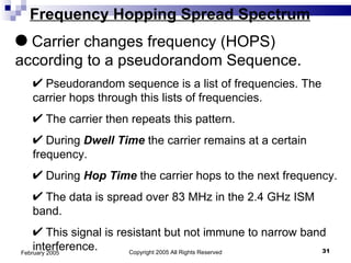 Copyright 2005 All Rights Reserved February 2005 Frequency Hopping Spread Spectrum Carrier changes frequency (HOPS) according to a pseudorandom Sequence. Pseudorandom sequence is a list of frequencies. The carrier hops through this lists of frequencies. The carrier then repeats this pattern. During  Dwell Time  the carrier remains at a certain frequency. During  Hop Time  the carrier hops to the next frequency. The data is spread over 83 MHz in the 2.4 GHz ISM band. This signal is resistant but not immune to narrow band interference. 