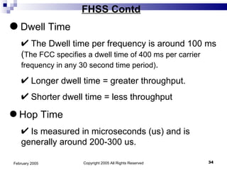 Copyright 2005 All Rights Reserved February 2005 FHSS Contd Dwell Time The Dwell time per frequency is around 100 ms ( The FCC specifies a dwell time of 400 ms per carrier frequency in any 30 second time period) .  Longer dwell time = greater throughput. Shorter dwell time = less throughput Hop Time Is measured in microseconds (us) and is generally around 200-300 us. 
