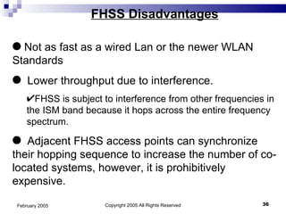 Copyright 2005 All Rights Reserved February 2005 FHSS Disadvantages Not as fast as a wired Lan or the newer WLAN Standards Lower throughput due to interference.  FHSS is subject to interference from other frequencies in the ISM band because it hops across the entire frequency spectrum. Adjacent FHSS access points can synchronize their hopping sequence to increase the number of co-located systems, however, it is prohibitively expensive. 