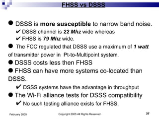 FHSS vs DSSS Copyright 2005 All Rights Reserved February 2005 DSSS is  more susceptible  to narrow band noise. DSSS channel is  22 Mhz  wide whereas FHSS is  79 Mhz  wide. The FCC regulated that DSSS use a maximum of  1 watt  of transmitter power in  Pt-to-Multipoint system .  DSSS costs less then FHSS FHSS can have more systems co-located than DSSS. DSSS systems have the advantage in throughput The Wi-Fi alliance tests for DSSS compatibility No such testing alliance exists for FHSS. 
