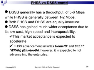 FHSS vs DSSS contd Copyright 2005 All Rights Reserved February 2005 DSSS generally has a throughput  of 5-6 Mbps while FHSS is generally between 1-2 Mbps. Both FHSS and DHSS are equally insecure. DSSS has gained much wider acceptance due to its low cost, high speed and interoperability.  This market acceptance is expected to accelerate. FHSS advancement includes  HomeRF  and  802.15 (WPAN) (Bluetooth),  however, it is expected to not advance into the enterprise.  