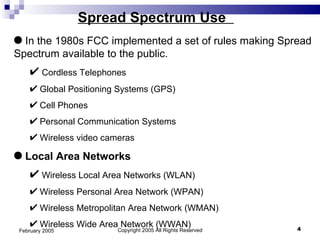 Copyright 2005 All Rights Reserved February 2005 Spread Spectrum Use  In the 1980s FCC implemented a set of rules making Spread Spectrum available to the public. Cordless Telephones  Global Positioning Systems (GPS)  Cell Phones Personal Communication Systems Wireless video cameras Local Area Networks Wireless Local Area Networks (WLAN) Wireless Personal Area Network (WPAN)  Wireless Metropolitan Area Network (WMAN) Wireless Wide Area Network (WWAN) 