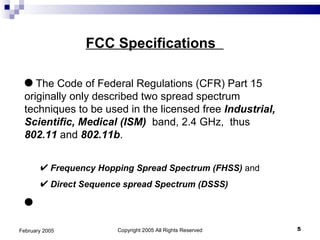 Copyright 2005 All Rights Reserved February 2005 FCC Specifications  The Code of Federal Regulations (CFR) Part 15 originally only described two spread spectrum techniques to be used in the licensed free  Industrial, Scientific, Medical (ISM)   band, 2.4 GHz,  thus  802.11  and  802.11b . Frequency Hopping Spread Spectrum (FHSS)  and  Direct Sequence spread Spectrum (DSSS)   