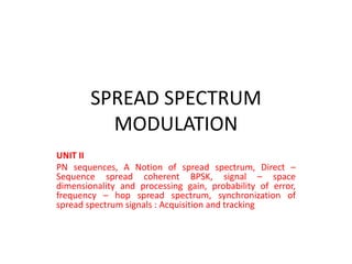 SPREAD SPECTRUM
MODULATION
UNIT II
PN sequences, A Notion of spread spectrum, Direct –
Sequence spread coherent BPSK, signal – space
dimensionality and processing gain, probability of error,
frequency – hop spread spectrum, synchronization of
spread spectrum signals : Acquisition and tracking
 