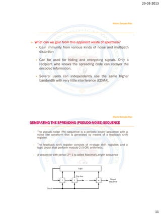 29-03-2013




                                                                     Allanki Sanyasi Rao




       What can we gain from this apparent waste of spectrum?
         Gain immunity from various kinds of noise and multipath
          distortion

            Can be used for hiding and encrypting signals. Only a
             recipient who knows the spreading code can recover the
             encoded information.

            Several users can independently use the same higher
             bandwidth with very little interference (CDMA).




                                                                     Allanki Sanyasi Rao

GENERATING THE SPREADING (PSEUDO-NOISE) SEQUENCE

    •       The pseudo-noise (PN) sequence is a periodic binary sequence with a
            noise like waveform that is generated by means of a feedback shift
            register.

    •       The feedback shift register consists of m-stage shift registers and a
            logic circuit that perform modulo-2 (X-OR) arithmetic.

    •       A sequence with period 2m-1 is called Maximal-Length sequence




                                                                                                  11
 