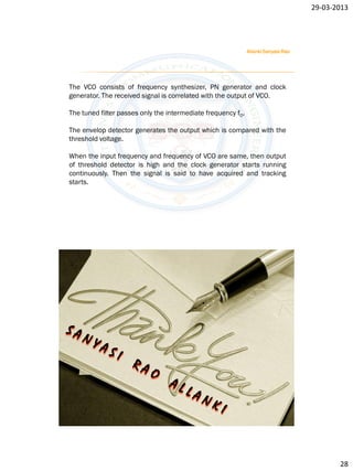 29-03-2013




                                                              Allanki Sanyasi Rao




The VCO consists of frequency synthesizer, PN generator and clock
generator. The received signal is correlated with the output of VCO.

The tuned filter passes only the intermediate frequency f0.

The envelop detector generates the output which is compared with the
threshold voltage.

When the input frequency and frequency of VCO are same, then output
of threshold detector is high and the clock generator starts running
continuously. Then the signal is said to have acquired and tracking
starts.




                                                                                           28
 