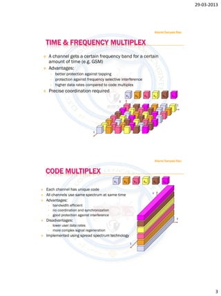 29-03-2013




                                                                                    Allanki Sanyasi Rao


    TIME & FREQUENCY MULTIPLEX
    A channel gets a certain frequency band for a certain
     amount of time (e.g. GSM)
    Advantages:
        •    better protection against tapping
        •    protection against frequency selective interference
        •    higher data rates compared to code multiplex
    Precise coordination required
                                                             k1       k2   k3   k4       k5     k6
                                                        c
                                                                                                     f




                                      t




                                                                                    Allanki Sanyasi Rao


    CODE MULTIPLEX
                                                   k1       k2        k3   k4   k5        k6

   Each channel has unique code
                                                                                c
   All channels use same spectrum at same time
   Advantages:
    •       bandwidth efficient
    •       no coordination and synchronization
    •       good protection against interference
   Disadvantages:                                                                                   f
    •       lower user data rates
    •       more complex signal regeneration
   Implemented using spread spectrum technology
                                                                  t




                                                                                                                  3
 