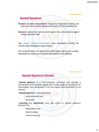 29-03-2013




                                                         Allanki Sanyasi Rao

 Spread Spectrum
Problem of radio transmission: frequency dependent fading can
  wipe out narrow band signals for duration of the interference

Solution: spread the narrow band signal into a broad band signal
  using a special code



The spread spectrum techniques was developed initially for
military and intelligence requirements.

The essential idea is to spread the information signal over a wider
bandwidth to make jamming and interception more difficult.




                                                         Allanki Sanyasi Rao

    Spread Spectrum (Contd.)

• Spread spectrum is a communication technique that spreads a
narrowband communication signal over a wide range of frequencies for
transmission then de-spreads it into the original data bandwidth at the
receiver.
• Spread spectrum is characterized by:
       - wide bandwidth and
       - low power
• Jamming and interference have less effect on Spread spectrum
because it is:
       - Resembles noise
       - Hard to detect
       - Hard to intercept




                                                                                       4
 