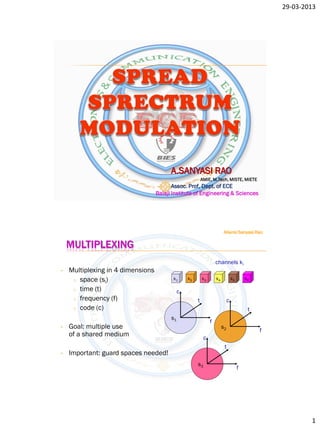 29-03-2013




                                         A.SANYASI RAO
                                                           AMIE, M.Tech, MISTE, MIETE
                                          Assoc. Prof, Dept. of ECE
                                   Balaji Institute of Engineering & Sciences




                                                                         Allanki Sanyasi Rao

    MULTIPLEXING
                                                                    channels ki
•   Multiplexing in 4 dimensions
     o space (si)                         k1      k2       k3       k4            k5       k6

     o time (t)                               c
     o frequency (f)                                   t                      c
     o code (c)                                                                             t
                                         s1
                                                                f
•   Goal: multiple use                                                   s2
                                                                                                f
    of a shared medium                                      c
                                                                          t
•   Important: guard spaces needed!
                                                       s3
                                                                                       f




                                                                                                            1
 