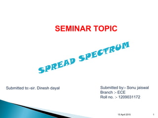 15 April 2015 1
Submitted to:-sir. Dinesh dayal Submitted by:- Sonu jaiswal
Branch :- ECE
Roll no. :- 1209031172
SEMINAR TOPIC
SPREAD SPECTRUM
 