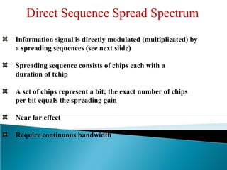 Direct Sequence Spread Spectrum
Information signal is directly modulated (multiplicated) by
a spreading sequences (see next slide)
Spreading sequence consists of chips each with a
duration of tchip
A set of chips represent a bit; the exact number of chips
per bit equals the spreading gain
Near far effect
Require continuous bandwidth
 