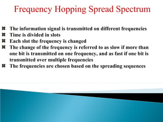 The information signal is transmitted on different frequencies
Time is divided in slots
Each slot the frequency is changed
The change of the frequency is referred to as slow if more than
one bit is transmitted on one frequency, and as fast if one bit is
transmitted over multiple frequencies
The frequencies are chosen based on the spreading sequences
Frequency Hopping Spread Spectrum
 