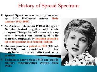 History of Spread Spectrum
Spread Spectrum was actually invented
by 1940s Hollywood actress Hedy
Lamarr(1913-2000).
An Austrian refugee, in 1940 at the age of
26, she devised together with music
composer George Antheil a system to stop
enemy detection and jamming of radio
controlled torpedoes by hopping around a
set of frequencies in a random fashion.
She was granted a patent in 1942 (US pat.
2292387) but considered it her
contribution to the war effort and never
profited.
Techniques known since 1940s and used in
military communication systems since
1950s.
 