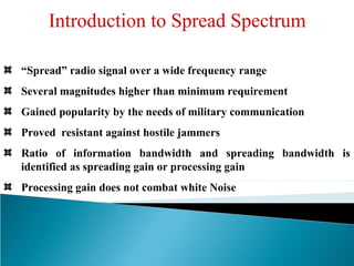 “Spread” radio signal over a wide frequency range
Several magnitudes higher than minimum requirement
Gained popularity by the needs of military communication
Proved resistant against hostile jammers
Ratio of information bandwidth and spreading bandwidth is
identified as spreading gain or processing gain
Processing gain does not combat white Noise
Introduction to Spread Spectrum
 