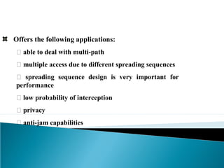 Offers the following applications:
􀂉 able to deal with multi-path
􀂉 multiple access due to different spreading sequences
􀂉 spreading sequence design is very important for
performance
􀂉 low probability of interception
􀂉 privacy
􀂉 anti-jam capabilities
 