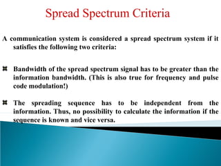 Spread Spectrum Criteria
A communication system is considered a spread spectrum system if it
satisfies the following two criteria:
Bandwidth of the spread spectrum signal has to be greater than the
information bandwidth. (This is also true for frequency and pulse
code modulation!)
The spreading sequence has to be independent from the
information. Thus, no possibility to calculate the information if the
sequence is known and vice versa.
 