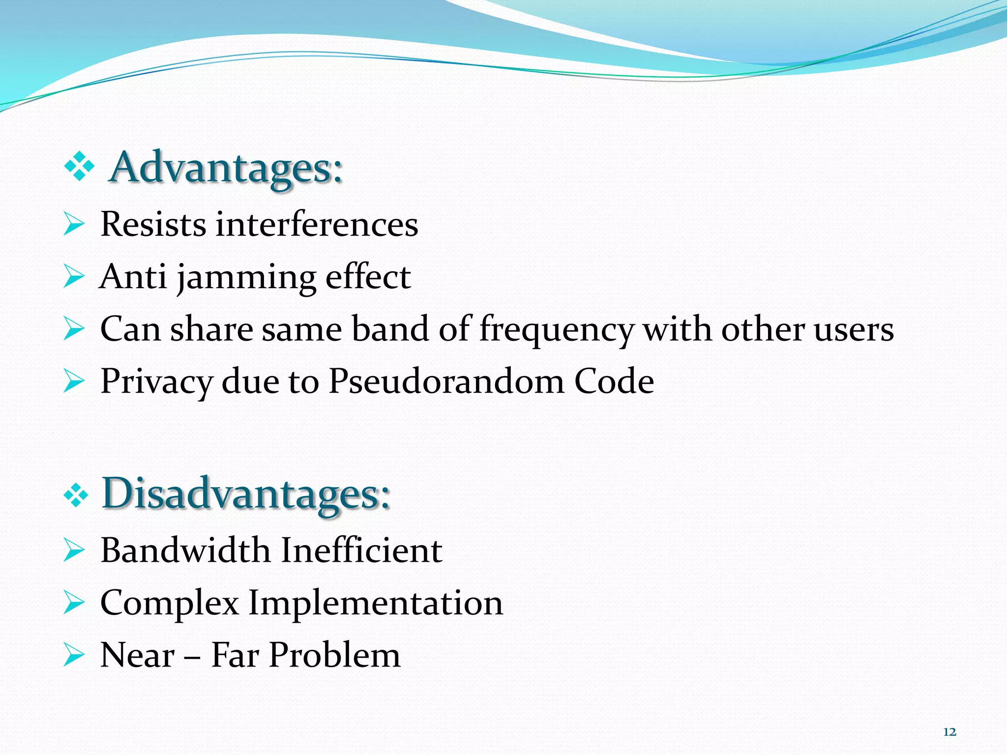  Advantages:
 Resists interferences

 Anti jamming effect
 Can share same band of frequency with other users
 Privacy due to Pseudorandom Code
 Disadvantages:
 Bandwidth Inefficient

 Complex Implementation
 Near – Far Problem
12

 