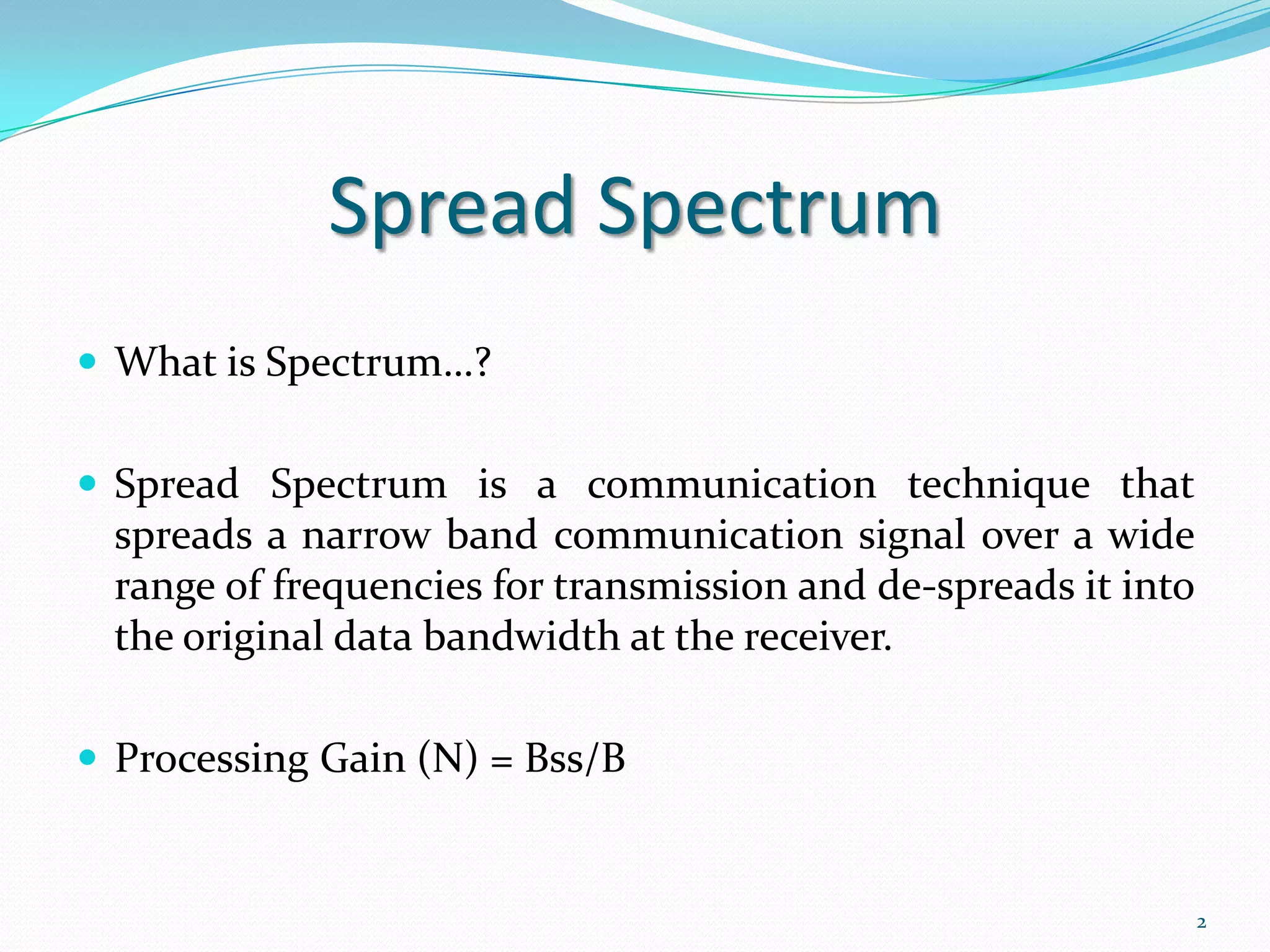 Spread Spectrum
 What is Spectrum…?
 Spread Spectrum is a communication technique that

spreads a narrow band communication signal over a wide
range of frequencies for transmission and de-spreads it into
the original data bandwidth at the receiver.
 Processing Gain (N) = Bss/B

2

 