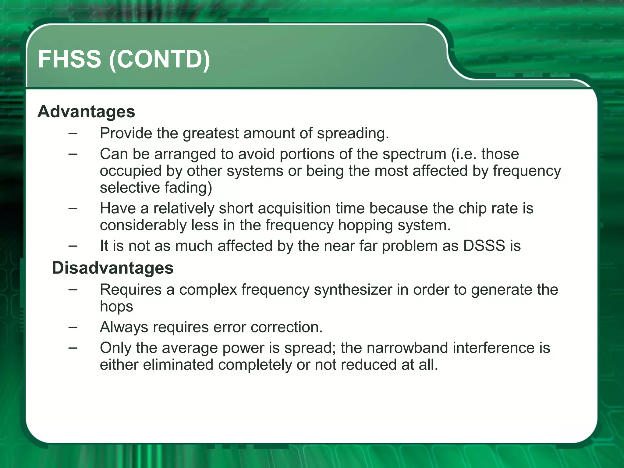 FHSS (CONTD)
Advantages
–
–
–
–

Provide the greatest amount of spreading.
Can be arranged to avoid portions of the spectrum (i.e. those
occupied by other systems or being the most affected by frequency
selective fading)
Have a relatively short acquisition time because the chip rate is
considerably less in the frequency hopping system.
It is not as much affected by the near far problem as DSSS is

Disadvantages
–
–
–

Requires a complex frequency synthesizer in order to generate the
hops
Always requires error correction.
Only the average power is spread; the narrowband interference is
either eliminated completely or not reduced at all.

 