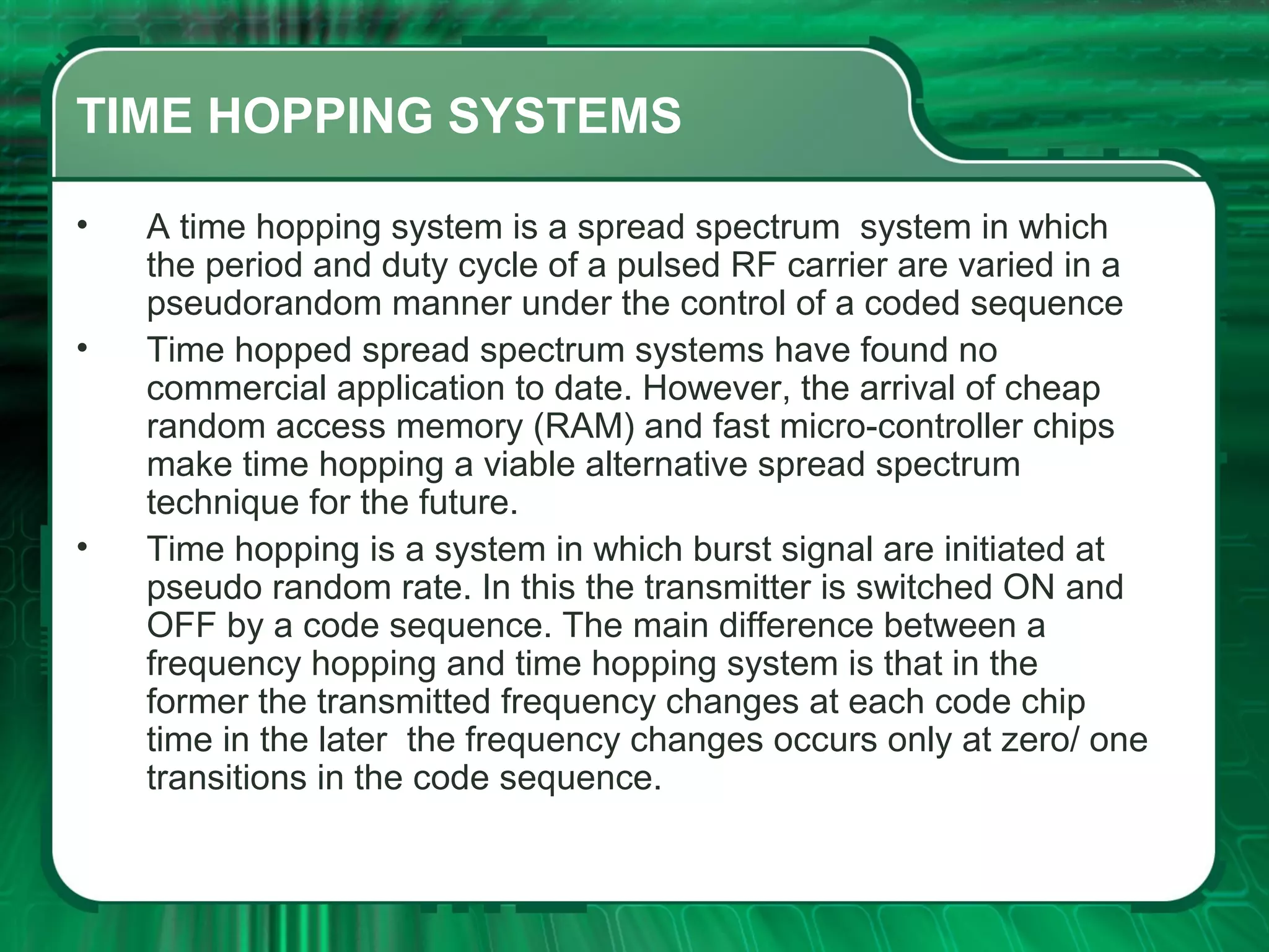 TIME HOPPING SYSTEMS
•
•

•

A time hopping system is a spread spectrum system in which
the period and duty cycle of a pulsed RF carrier are varied in a
pseudorandom manner under the control of a coded sequence
Time hopped spread spectrum systems have found no
commercial application to date. However, the arrival of cheap
random access memory (RAM) and fast micro-controller chips
make time hopping a viable alternative spread spectrum
technique for the future.
Time hopping is a system in which burst signal are initiated at
pseudo random rate. In this the transmitter is switched ON and
OFF by a code sequence. The main difference between a
frequency hopping and time hopping system is that in the
former the transmitted frequency changes at each code chip
time in the later the frequency changes occurs only at zero/ one
transitions in the code sequence.

 