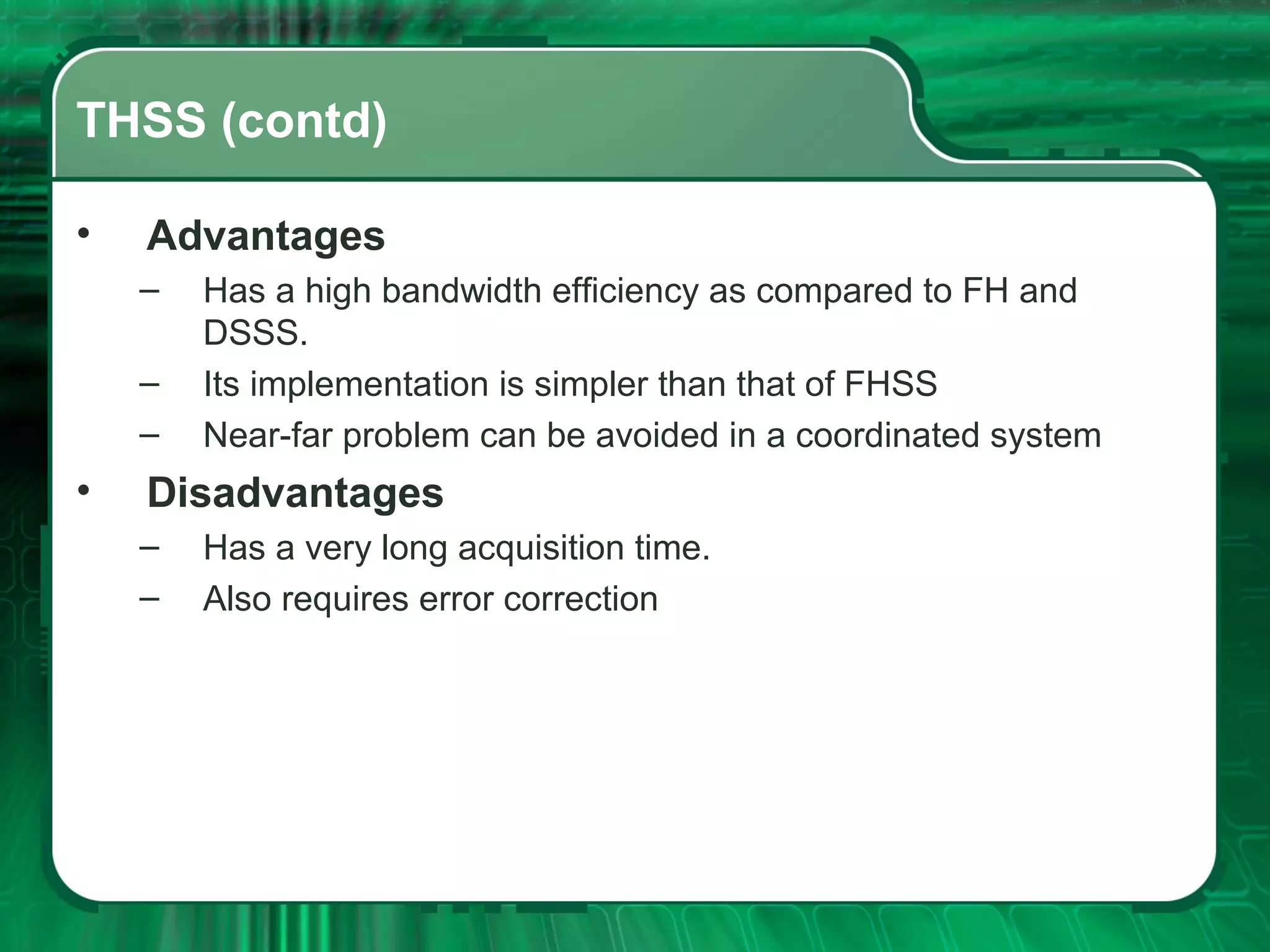 THSS (contd)
•

Advantages
–
–
–

•

Has a high bandwidth efficiency as compared to FH and
DSSS.
Its implementation is simpler than that of FHSS
Near-far problem can be avoided in a coordinated system

Disadvantages
–
–

Has a very long acquisition time.
Also requires error correction

 