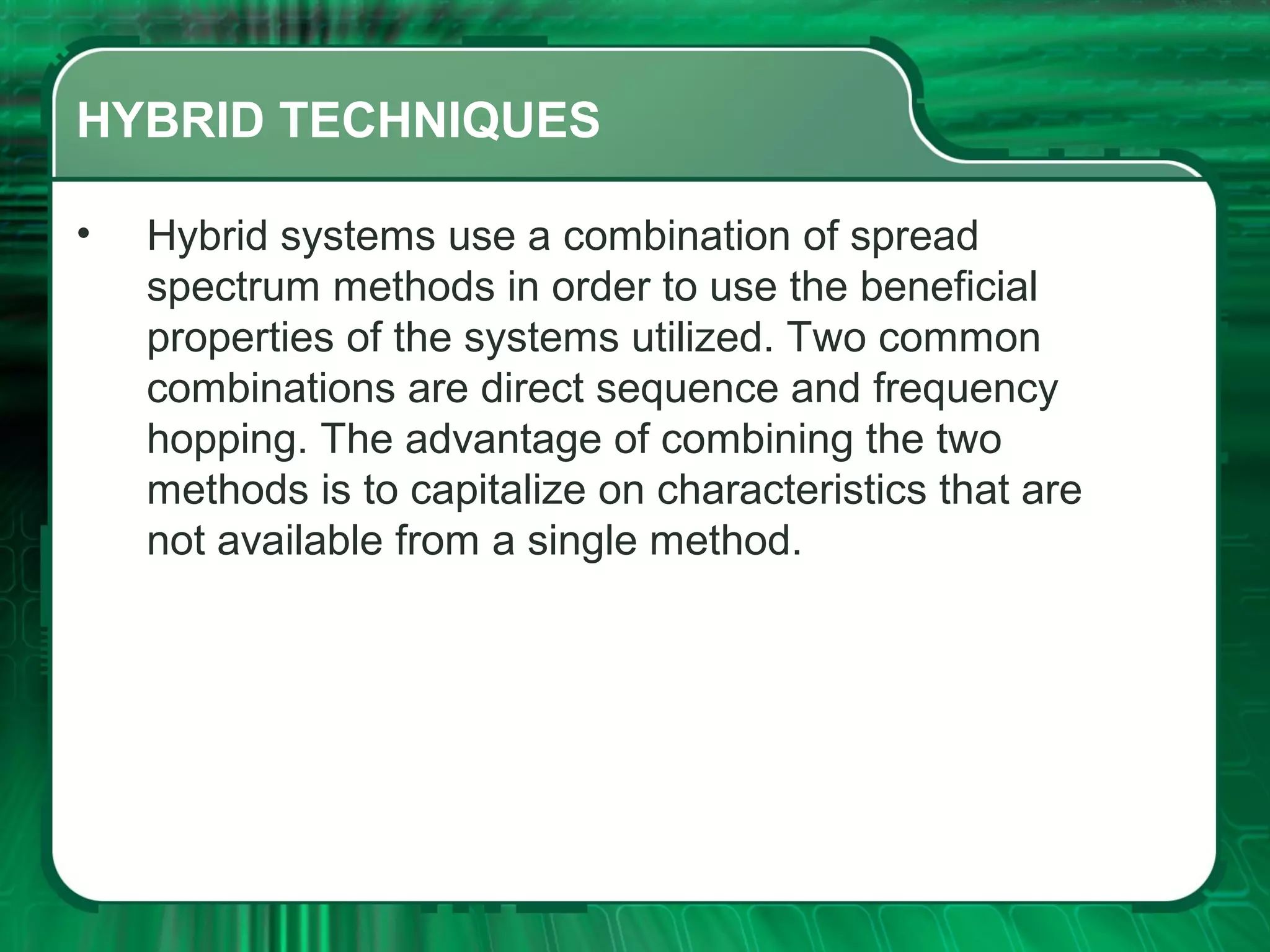 HYBRID TECHNIQUES
•

Hybrid systems use a combination of spread
spectrum methods in order to use the beneficial
properties of the systems utilized. Two common
combinations are direct sequence and frequency
hopping. The advantage of combining the two
methods is to capitalize on characteristics that are
not available from a single method.

 