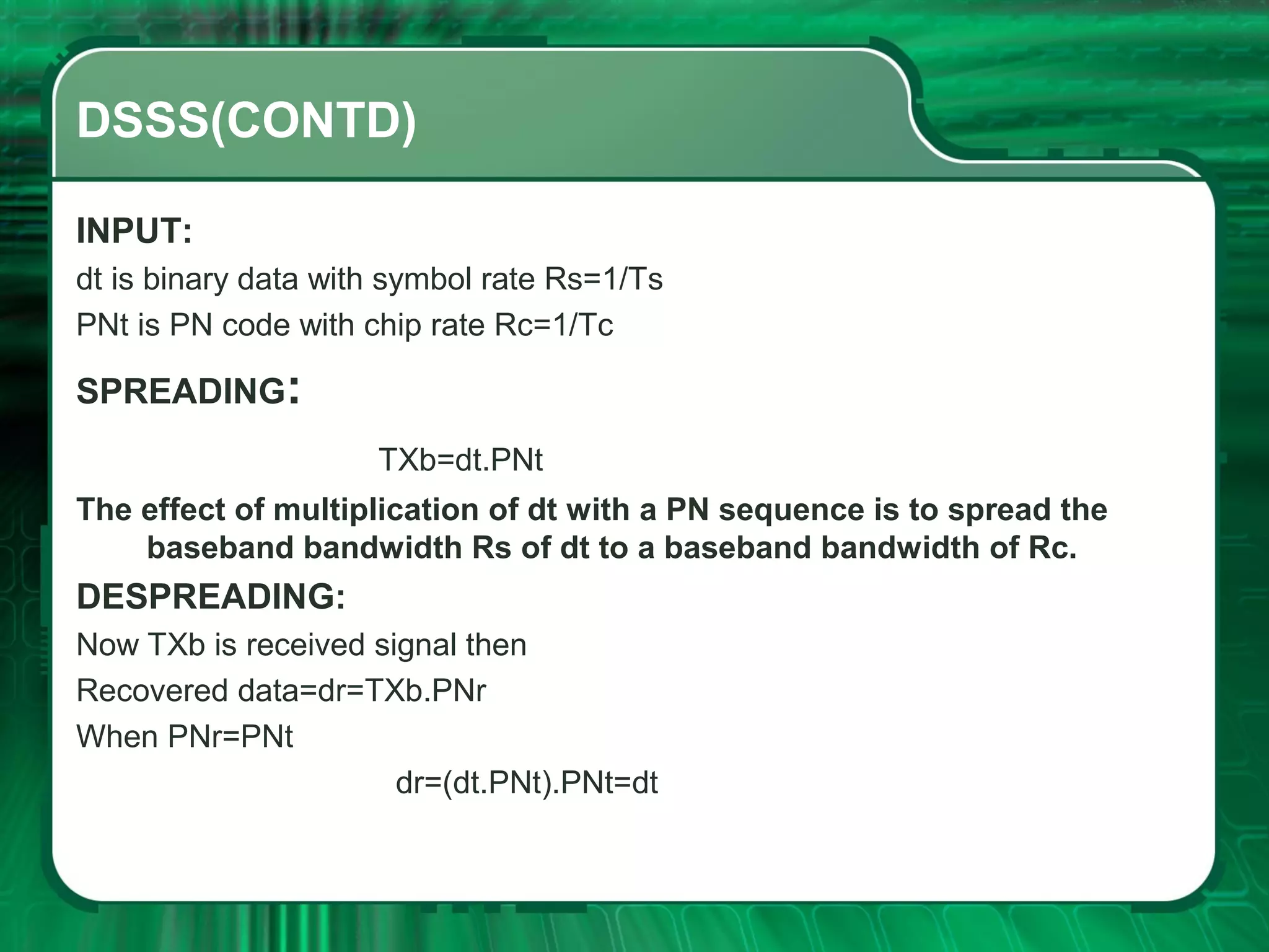 DSSS(CONTD)
INPUT:
dt is binary data with symbol rate Rs=1/Ts
PNt is PN code with chip rate Rc=1/Tc

SPREADING:
TXb=dt.PNt
The effect of multiplication of dt with a PN sequence is to spread the
baseband bandwidth Rs of dt to a baseband bandwidth of Rc.

DESPREADING:
Now TXb is received signal then
Recovered data=dr=TXb.PNr
When PNr=PNt
dr=(dt.PNt).PNt=dt

 