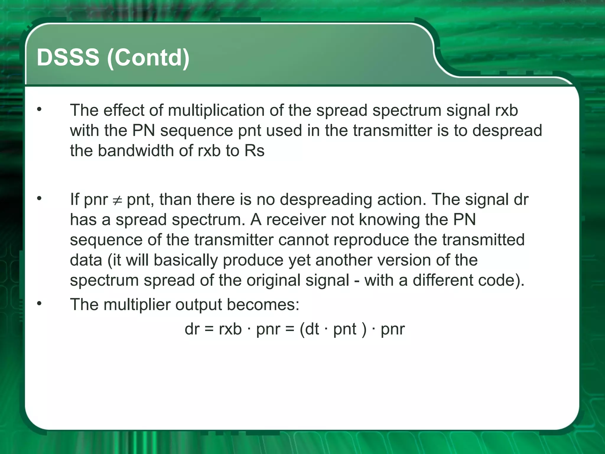 DSSS (Contd)
•

The effect of multiplication of the spread spectrum signal rxb
with the PN sequence pnt used in the transmitter is to despread
the bandwidth of rxb to Rs

•

If pnr ≠ pnt, than there is no despreading action. The signal dr
has a spread spectrum. A receiver not knowing the PN
sequence of the transmitter cannot reproduce the transmitted
data (it will basically produce yet another version of the
spectrum spread of the original signal - with a different code).
The multiplier output becomes:
dr = rxb · pnr = (dt · pnt ) · pnr

•

 