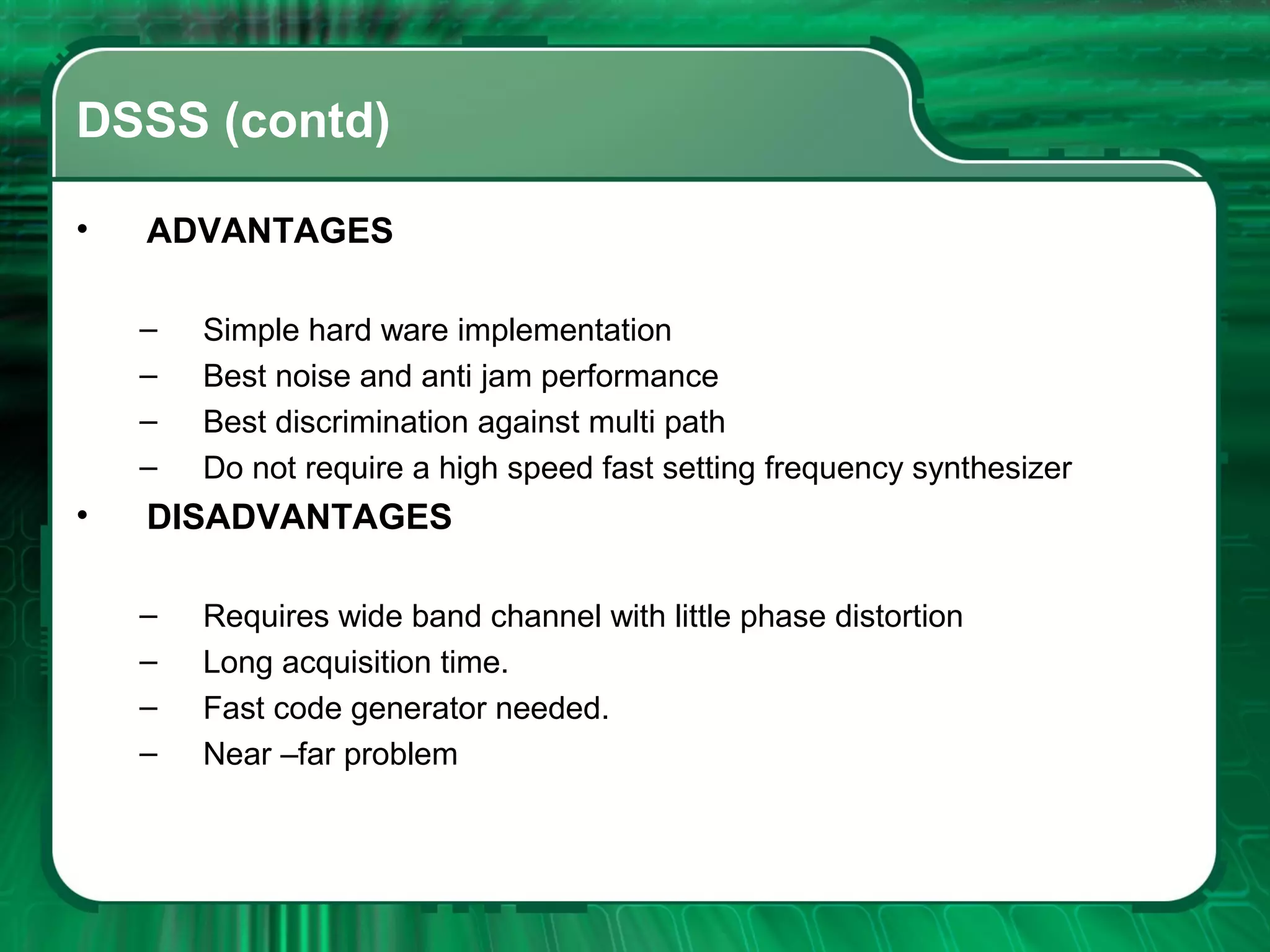 DSSS (contd)
•

ADVANTAGES
–
–
–
–

•

Simple hard ware implementation
Best noise and anti jam performance
Best discrimination against multi path
Do not require a high speed fast setting frequency synthesizer

DISADVANTAGES
–
–
–
–

Requires wide band channel with little phase distortion
Long acquisition time.
Fast code generator needed.
Near –far problem

 