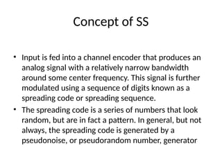 Concept of SS
• Input is fed into a channel encoder that produces an
analog signal with a relatively narrow bandwidth
around some center frequency. This signal is further
modulated using a sequence of digits known as a
spreading code or spreading sequence.
• The spreading code is a series of numbers that look
random, but are in fact a pattern. In general, but not
always, the spreading code is generated by a
pseudonoise, or pseudorandom number, generator
 