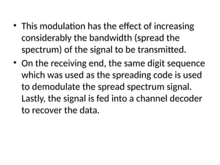 • This modulation has the effect of increasing
considerably the bandwidth (spread the
spectrum) of the signal to be transmitted.
• On the receiving end, the same digit sequence
which was used as the spreading code is used
to demodulate the spread spectrum signal.
Lastly, the signal is fed into a channel decoder
to recover the data.
 