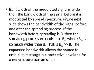 • Bandwidth of the modulated signal is wider
than the bandwidth of the signal before it is
modulated by spread spectrum. Figure next
slide shows the bandwidth of the signal before
and after the spreading process. If the
bandwidth before spreading is B, then the
spreading process expands it to Bss where Bss is
so much wider than B. That is Bss >> B. The
expanded bandwidth allows the source to
enfold its message in a protective envelope for
a more secure transmission
 