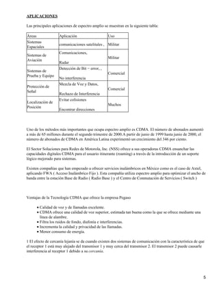 APLICACIONES

Las principales aplicaciones de espectro amplio se muestran en la siguiente tabla:

Áreas               Aplicación                    Uso
Sistemas
                    comunicaciones satelitales , Militar
Espaciales
                    Comunicaciones,
Sistemas de
                                                  Militar
Aviación
                    Radar
                    Detección de Bit − error, ,
Sistemas de
                                                  Comercial
Prueba y Equipo
                    No interferencia
                    Mezcla de Voz y Datos,
Protección de
                                                  Comercial
Señal
                    Rechazo de Interferencia
                    Evitar colisiones
Localización de
                                                  Muchos
Posición
                    Encontrar direcciones



Uno de los métodos más importantes que ocupa espectro amplio es CDMA. El número de abonados aumentó
a más de 65 millones durante el segundo trimestre de 2000.A partir de junio de 1999 hasta junio de 2000, el
número de abonados de CDMA en América Latina experimentó un crecimiento del 346 por ciento.

El Sector Soluciones para Redes de Motorola, Inc. (NSS) ofrece a sus operadoras CDMA ensanchar las
capacidades digitales CDMA para el usuario itinerante (roaming) a través de la introducción de un soporte
lógico mejorado para sistemas.

Existen compañías que han empezado a ofrecer servicios inalámbricos en México como es el caso de Axtel,
aplicando FWA ( Acceso Inalámbrico Fijo ). Esta compañía utiliza espectro amplio para optimizar el ancho de
banda entre la estación Base de Radio ( Radio Base ) y el Centro de Conmutación de Servicios ( Switch )



Ventajas de la Tecnología CDMA que ofrece la empresa Pegaso

      • Calidad de voz y de llamadas excelente.
      • CDMA ofrece una calidad de voz superior, estimada tan buena como la que se ofrece mediante una
        línea de alambre.
      • Filtra los ruidos de fondo, diafonía e interferencias.
      • Incrementa la calidad y privacidad de las llamadas.
      • Menor consumo de energía.

1 El efecto de cercanía lejanía se da cuando existen dos sistemas de comunicación con la característica de que
el receptor 1 está muy alejado del transmisor 1 y muy cerca del transmisor 2. El transmisor 2 puede causarle
interferencia al receptor 1 debido a su cercanía.




                                                                                                              5
 