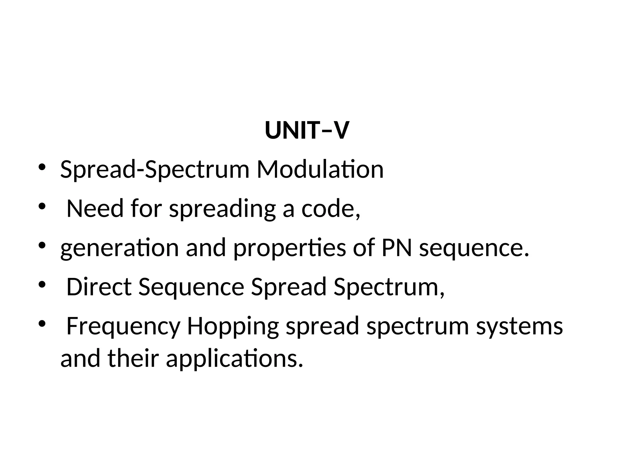 UNIT–V
• Spread-Spectrum Modulation
• Need for spreading a code,
• generation and properties of PN sequence.
• Direct Sequence Spread Spectrum,
• Frequency Hopping spread spectrum systems
and their applications.
 