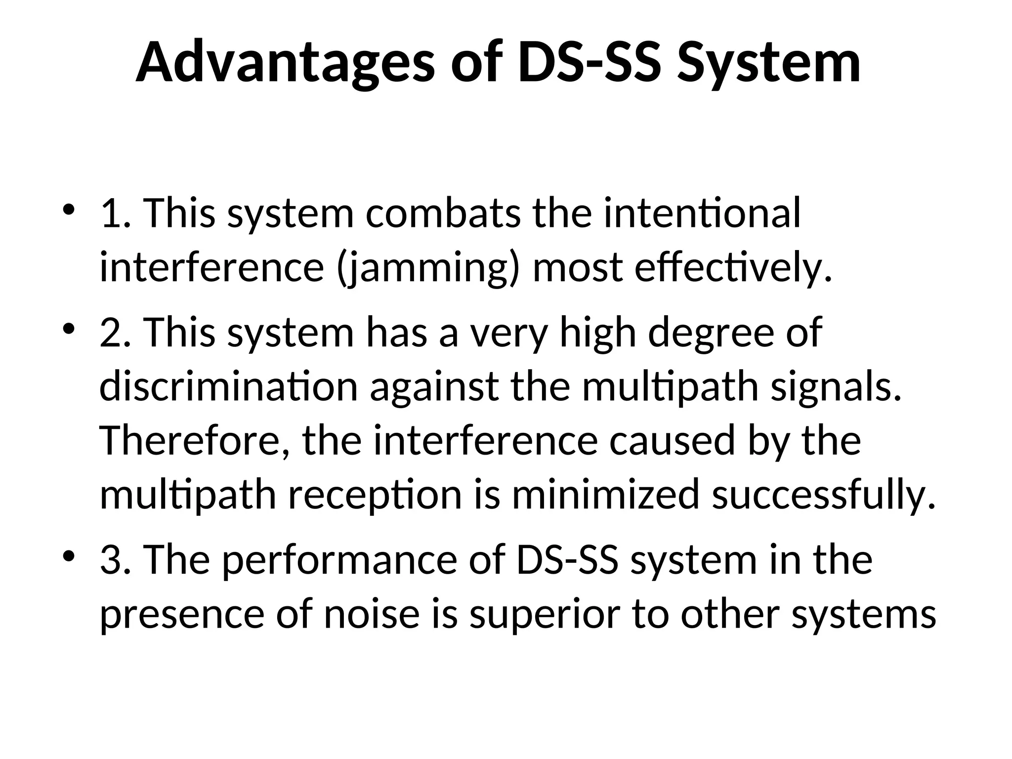 Advantages of DS-SS System
• 1. This system combats the intentional
interference (jamming) most effectively.
• 2. This system has a very high degree of
discrimination against the multipath signals.
Therefore, the interference caused by the
multipath reception is minimized successfully.
• 3. The performance of DS-SS system in the
presence of noise is superior to other systems
 
