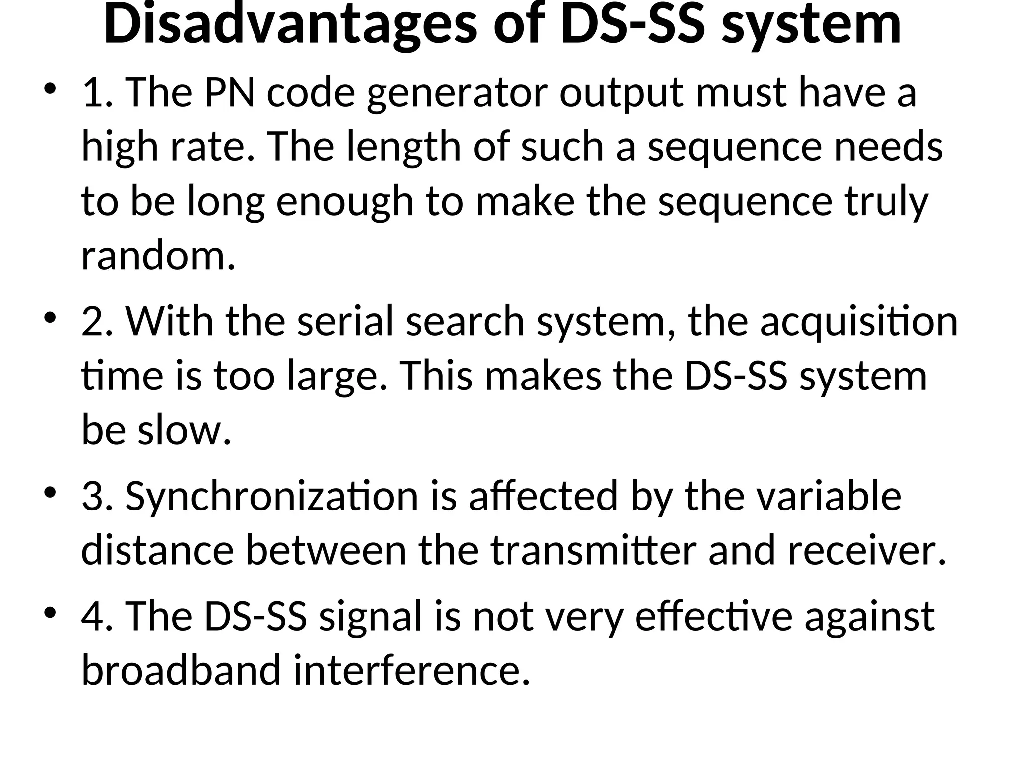 Disadvantages of DS-SS system
• 1. The PN code generator output must have a
high rate. The length of such a sequence needs
to be long enough to make the sequence truly
random.
• 2. With the serial search system, the acquisition
time is too large. This makes the DS-SS system
be slow.
• 3. Synchronization is affected by the variable
distance between the transmitter and receiver.
• 4. The DS-SS signal is not very effective against
broadband interference.
 