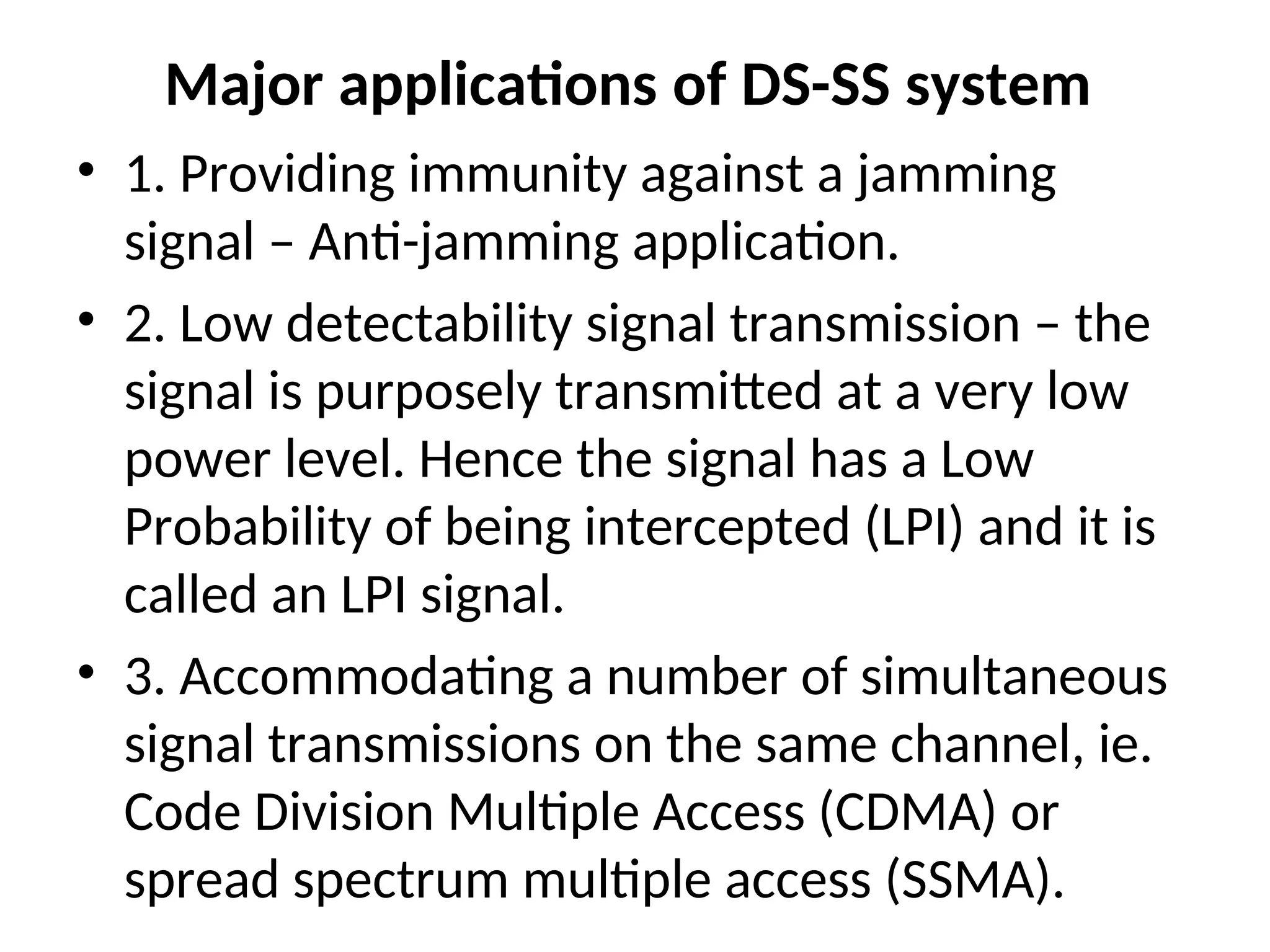 Major applications of DS-SS system
• 1. Providing immunity against a jamming
signal – Anti-jamming application.
• 2. Low detectability signal transmission – the
signal is purposely transmitted at a very low
power level. Hence the signal has a Low
Probability of being intercepted (LPI) and it is
called an LPI signal.
• 3. Accommodating a number of simultaneous
signal transmissions on the same channel, ie.
Code Division Multiple Access (CDMA) or
spread spectrum multiple access (SSMA).
 